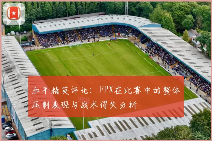 和平精英评论：FPX在比赛中的整体压制表现与战术得失分析
