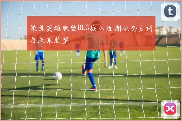 聚焦英雄联盟BLG战队近期状态分析与未来展望
