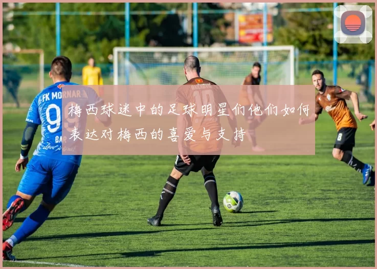 梅西球迷中的足球明星们他们如何表达对梅西的喜爱与支持