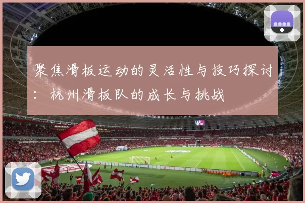 聚焦滑板运动的灵活性与技巧探讨：杭州滑板队的成长与挑战