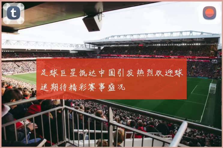 足球巨星抵达中国引发热烈欢迎球迷期待精彩赛事盛况