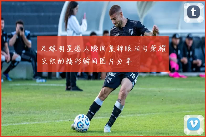 足球明星感人瞬间集锦眼泪与荣耀交织的精彩瞬间图片分享