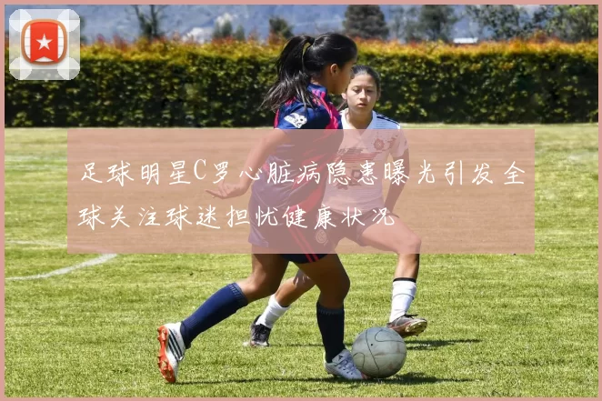 足球明星C罗心脏病隐患曝光引发全球关注球迷担忧健康状况