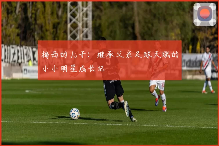 梅西的儿子：继承父亲足球天赋的小小明星成长记