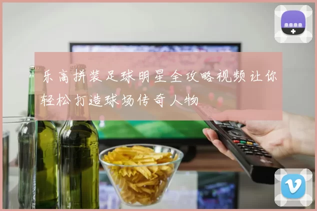 乐高拼装足球明星全攻略视频让你轻松打造球场传奇人物