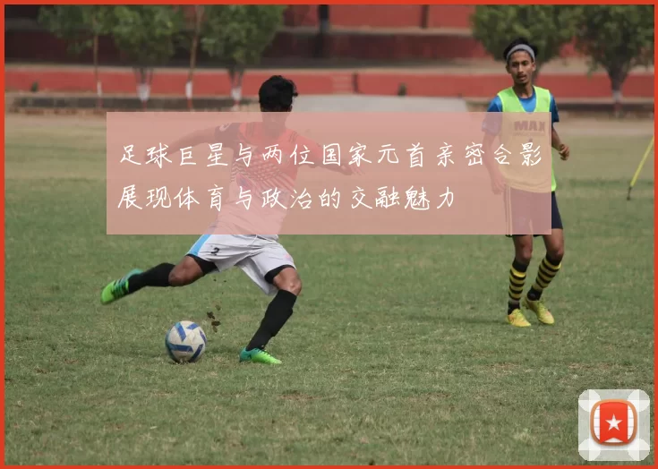 足球巨星与两位国家元首亲密合影展现体育与政治的交融魅力