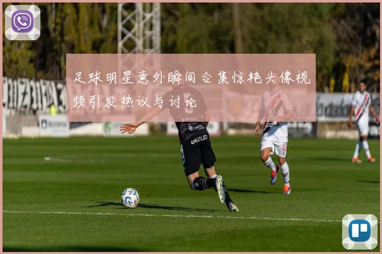 足球明星意外瞬间合集惊艳头像视频引发热议与讨论