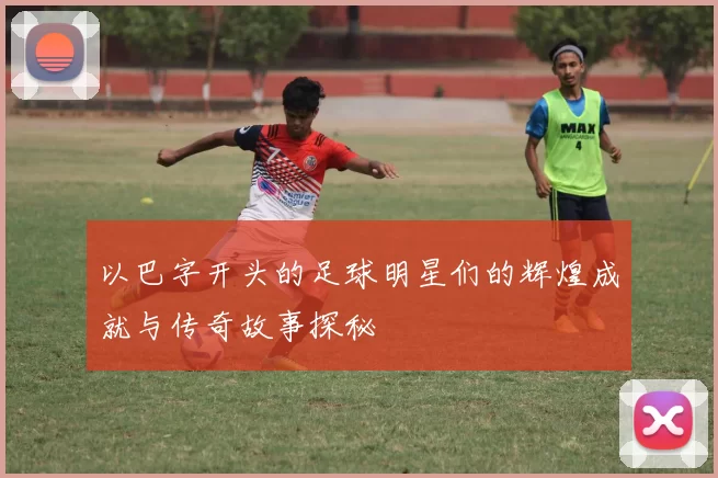以巴字开头的足球明星们的辉煌成就与传奇故事探秘