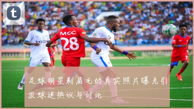 足球明星剃眉毛的真实照片曝光引发球迷热议与讨论