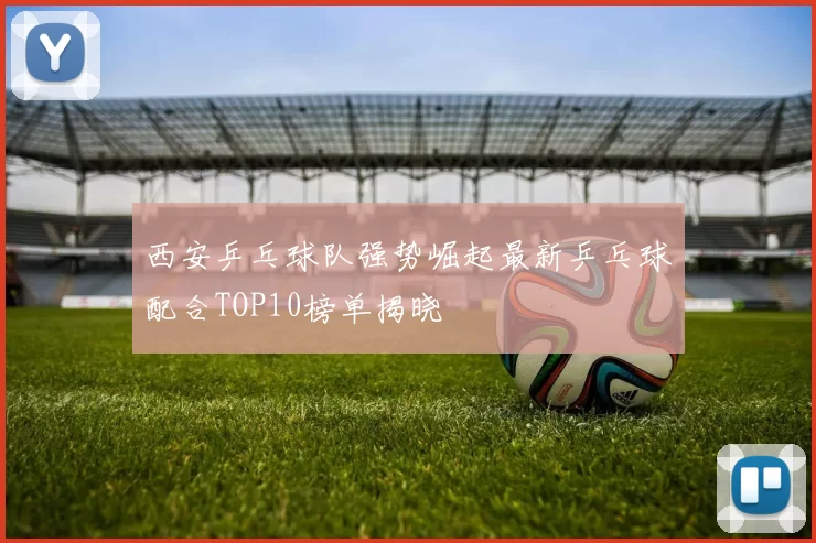 西安乒乓球队强势崛起最新乒乓球配合TOP10榜单揭晓