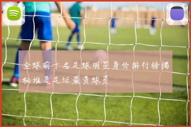 全球前十名足球明星身价排行榜揭秘谁是足坛最贵球员