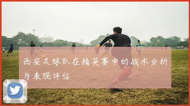 西安足球队在精英赛中的战术分析与表现评估