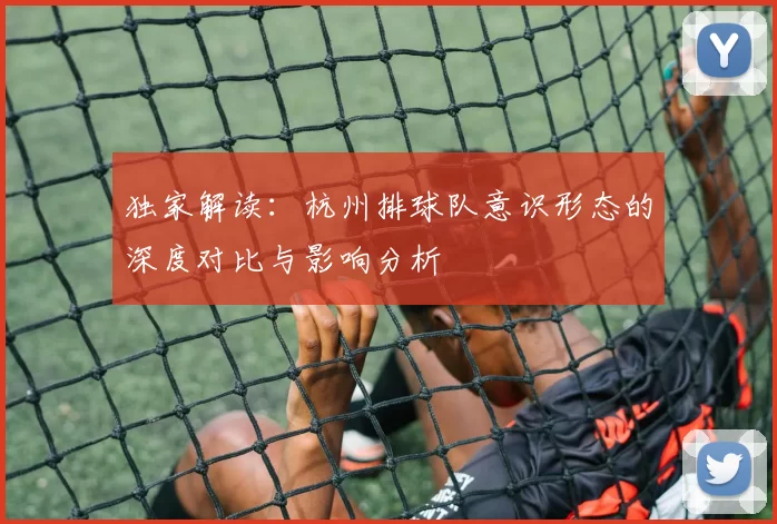 独家解读：杭州排球队意识形态的深度对比与影响分析