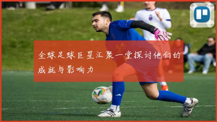 全球足球巨星汇聚一堂探讨他们的成就与影响力