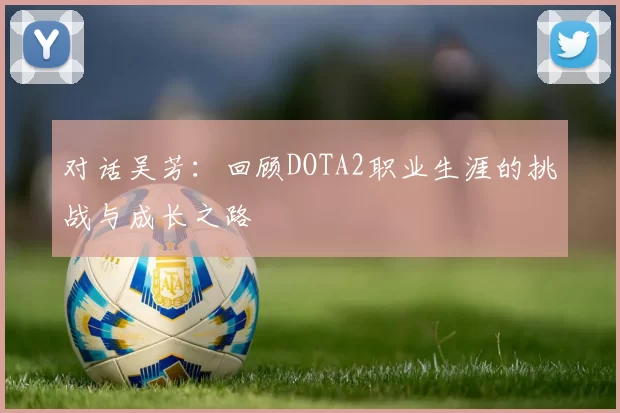 对话吴芳：回顾DOTA2职业生涯的挑战与成长之路