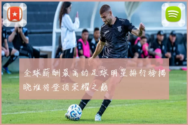 全球薪酬最高的足球明星排行榜揭晓谁将登顶荣耀之巅