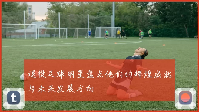 退役足球明星盘点他们的辉煌成就与未来发展方向