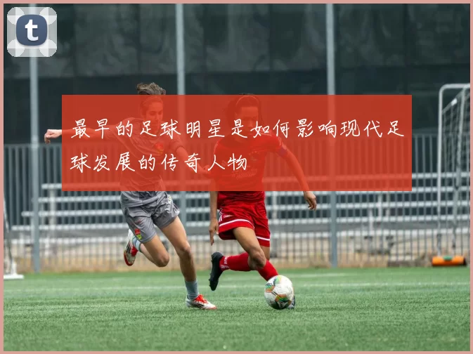 最早的足球明星是如何影响现代足球发展的传奇人物