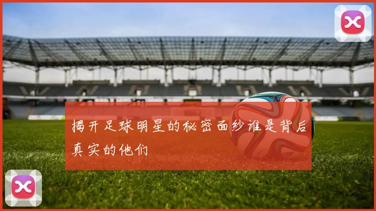 揭开足球明星的秘密面纱谁是背后真实的他们