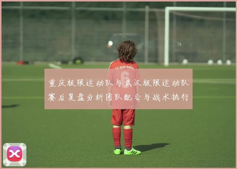 重庆极限运动队与武汉极限运动队赛后复盘分析团队配合与战术执行情况