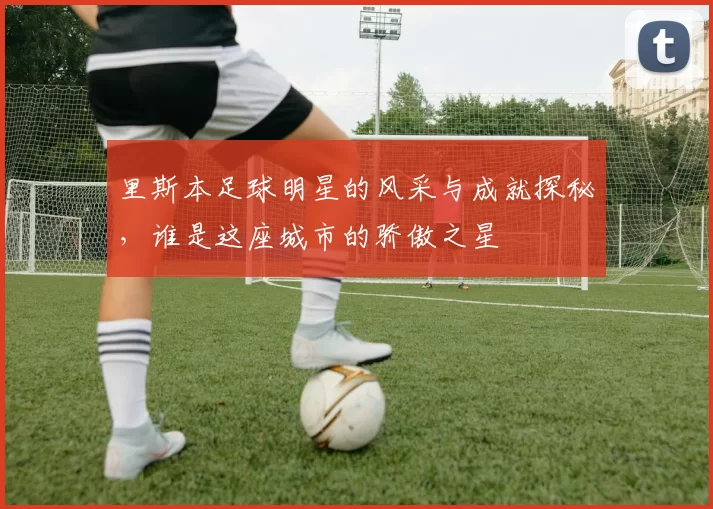 里斯本足球明星的风采与成就探秘，谁是这座城市的骄傲之星
