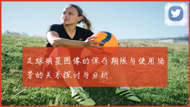足球明星图像的保存期限与使用场景的关系探讨与分析