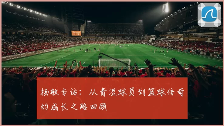 杨敏专访：从青涩球员到篮球传奇的成长之路回顾
