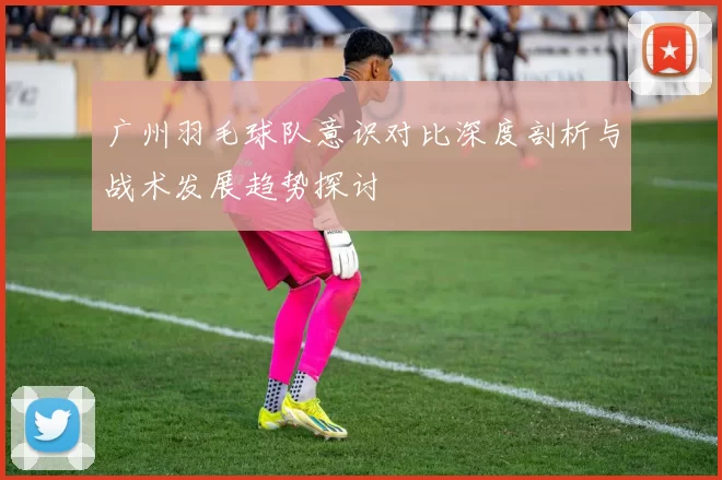 广州羽毛球队意识对比深度剖析与战术发展趋势探讨