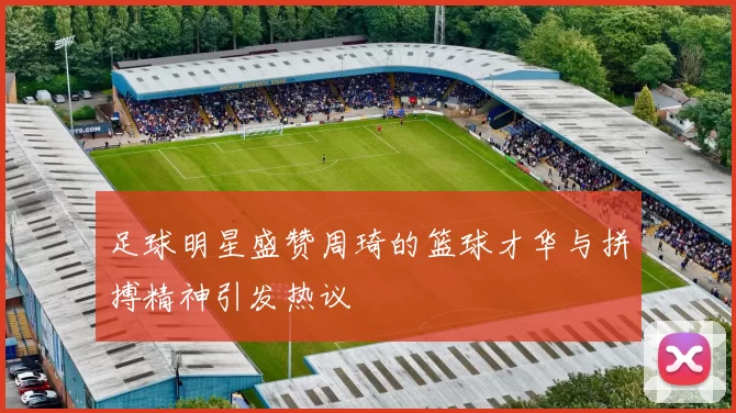 足球明星盛赞周琦的篮球才华与拼搏精神引发热议