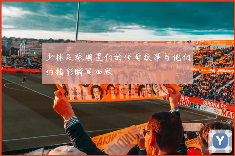 少林足球明星们的传奇故事与他们的精彩瞬间回顾