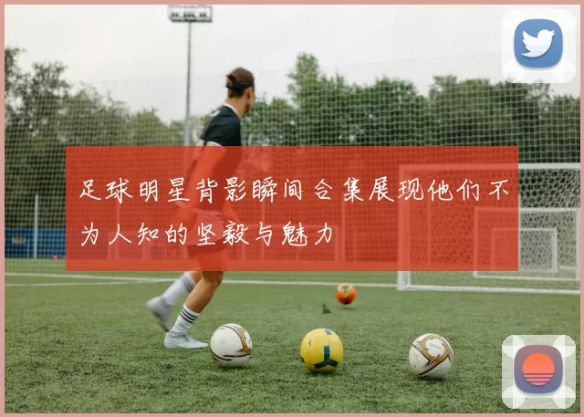 足球明星背影瞬间合集展现他们不为人知的坚毅与魅力