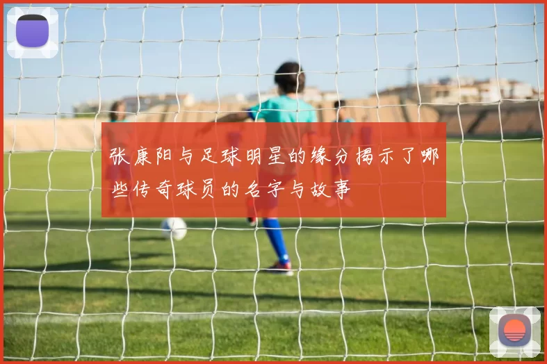 张康阳与足球明星的缘分揭示了哪些传奇球员的名字与故事