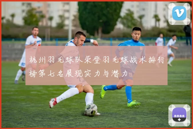 杭州羽毛球队荣登羽毛球战术排行榜第七名展现实力与潜力
