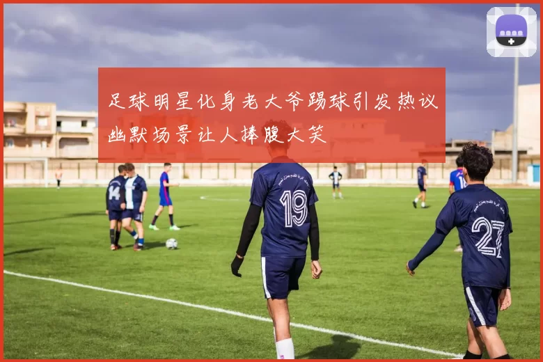 足球明星化身老大爷踢球引发热议幽默场景让人捧腹大笑