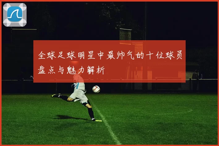 全球足球明星中最帅气的十位球员盘点与魅力解析