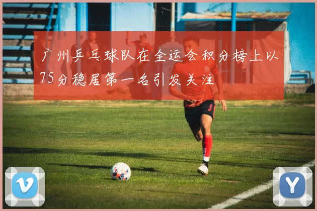 广州乒乓球队在全运会积分榜上以75分稳居第一名引发关注