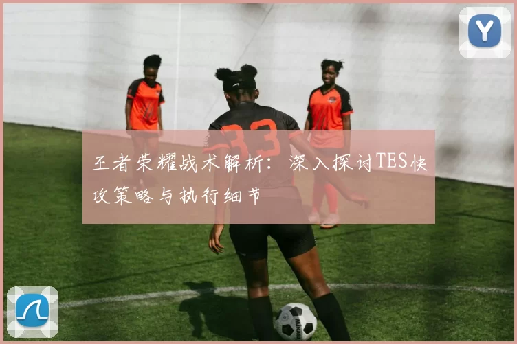 王者荣耀战术解析：深入探讨TES快攻策略与执行细节