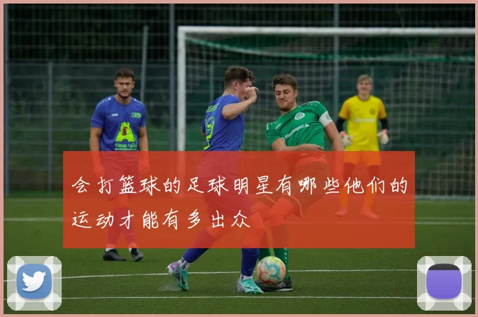 会打篮球的足球明星有哪些他们的运动才能有多出众