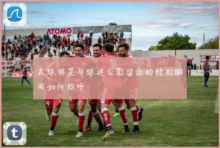 足球明星与球迷合影留念的特别瞬间如何称呼