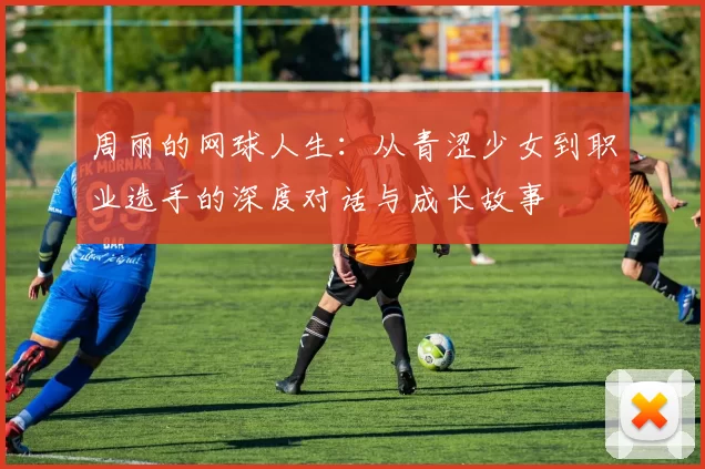 周丽的网球人生：从青涩少女到职业选手的深度对话与成长故事