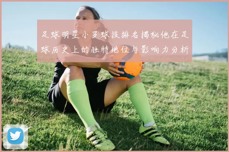 足球明星小罗球技排名揭秘他在足球历史上的独特地位与影响力分析