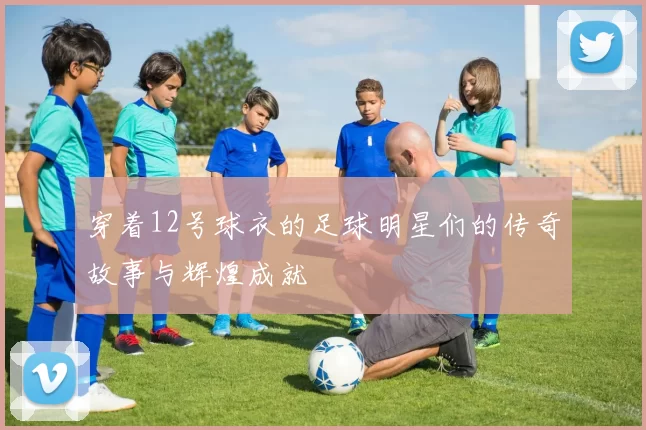 穿着12号球衣的足球明星们的传奇故事与辉煌成就