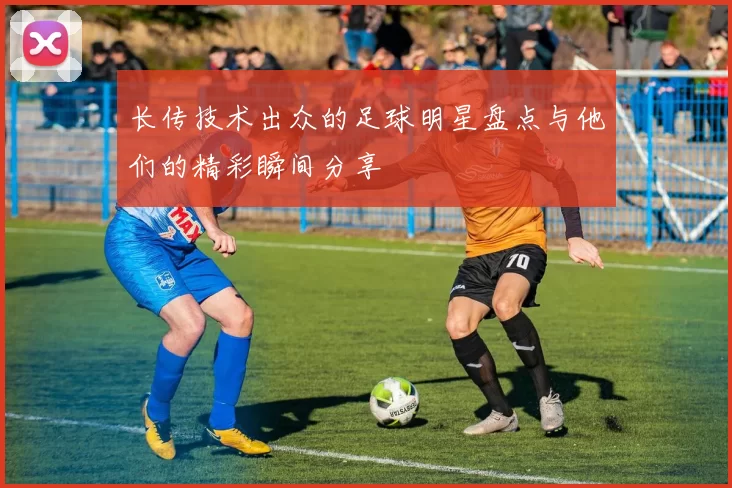 长传技术出众的足球明星盘点与他们的精彩瞬间分享