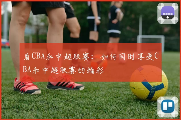 看CBA和中超联赛：如何同时享受CBA和中超联赛的精彩