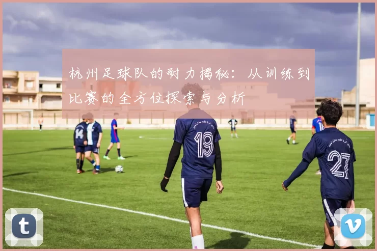杭州足球队的耐力揭秘：从训练到比赛的全方位探索与分析