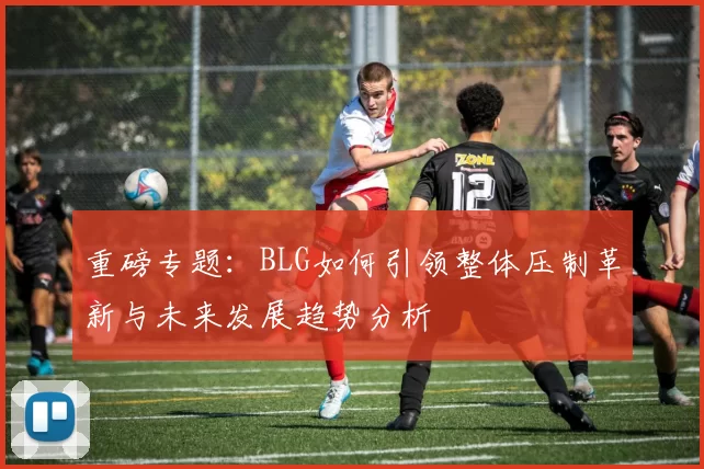 重磅专题：BLG如何引领整体压制革新与未来发展趋势分析