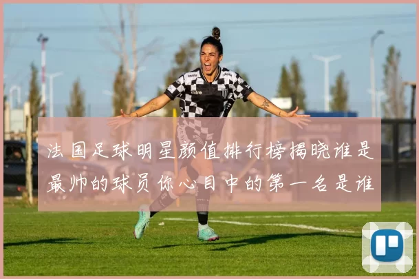 法国足球明星颜值排行榜揭晓谁是最帅的球员你心目中的第一名是谁