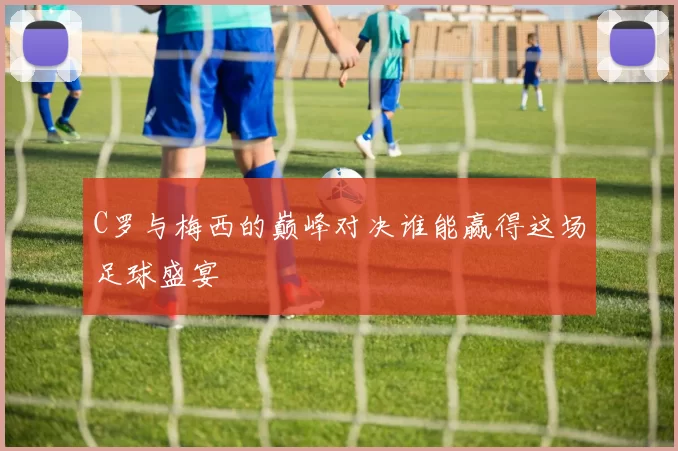 C罗与梅西的巅峰对决谁能赢得这场足球盛宴