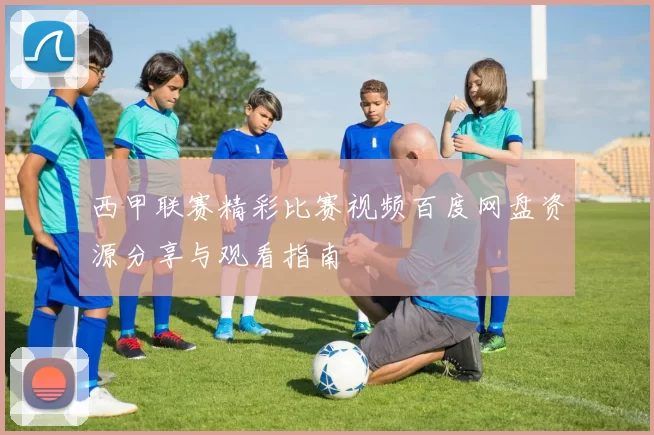 西甲联赛精彩比赛视频百度网盘资源分享与观看指南
