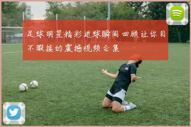 足球明星精彩进球瞬间回顾让你目不暇接的震撼视频合集